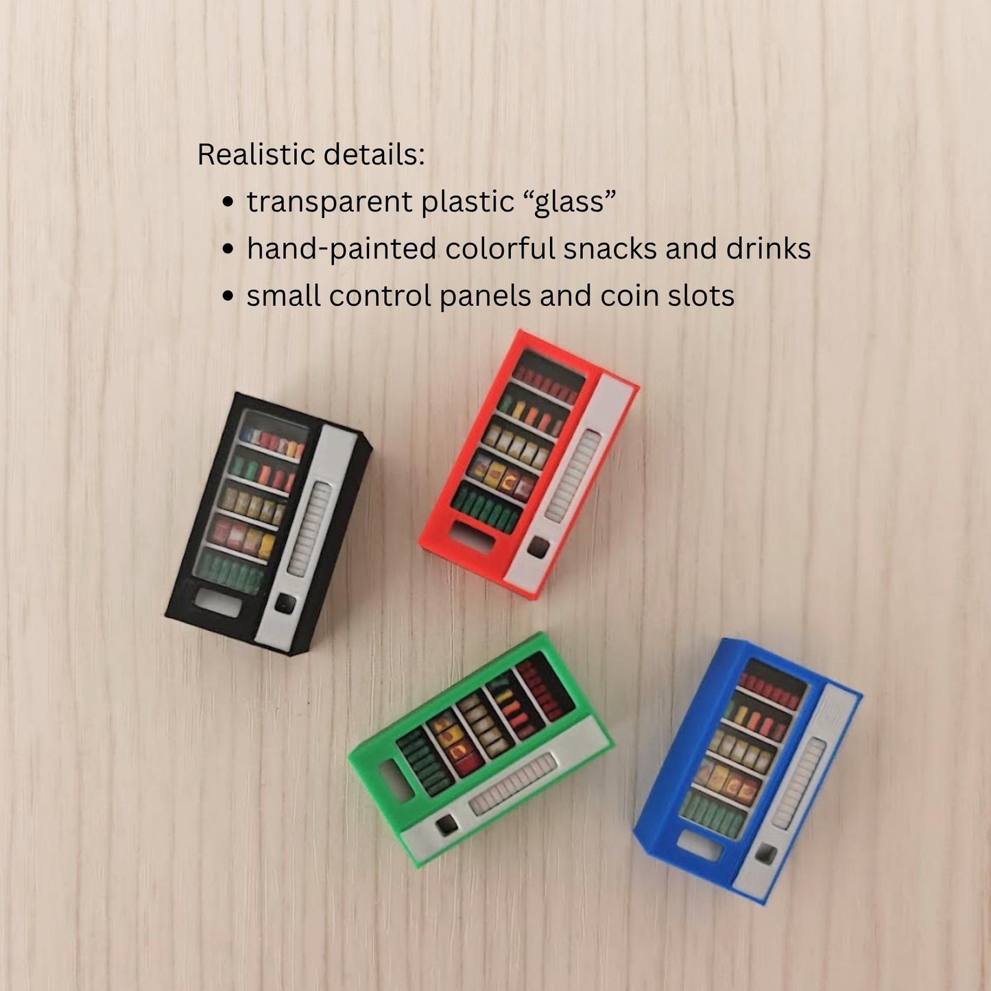 Realistic details:
transparent plastic “glass” 
hand-painted colorful snacks and drinks
small control panels and coin slots